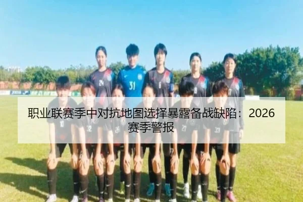 职业联赛季中对抗地图选择暴露备战缺陷：2026赛季警报